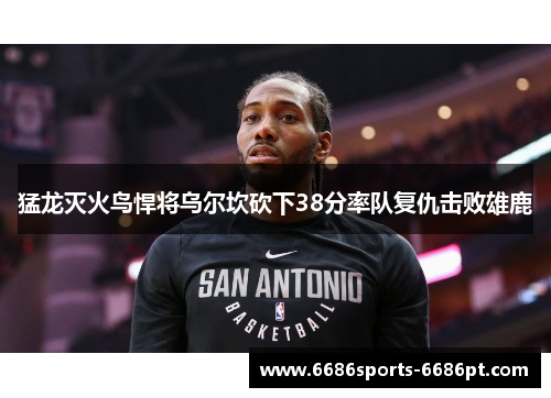 猛龙灭火鸟悍将乌尔坎砍下38分率队复仇击败雄鹿